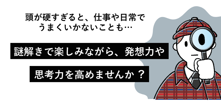 頭が硬すぎると、仕事や日常でうまくいかないことも…謎解きで楽しみながら、発想⼒や
        思考⼒を⾼めませんか︖
